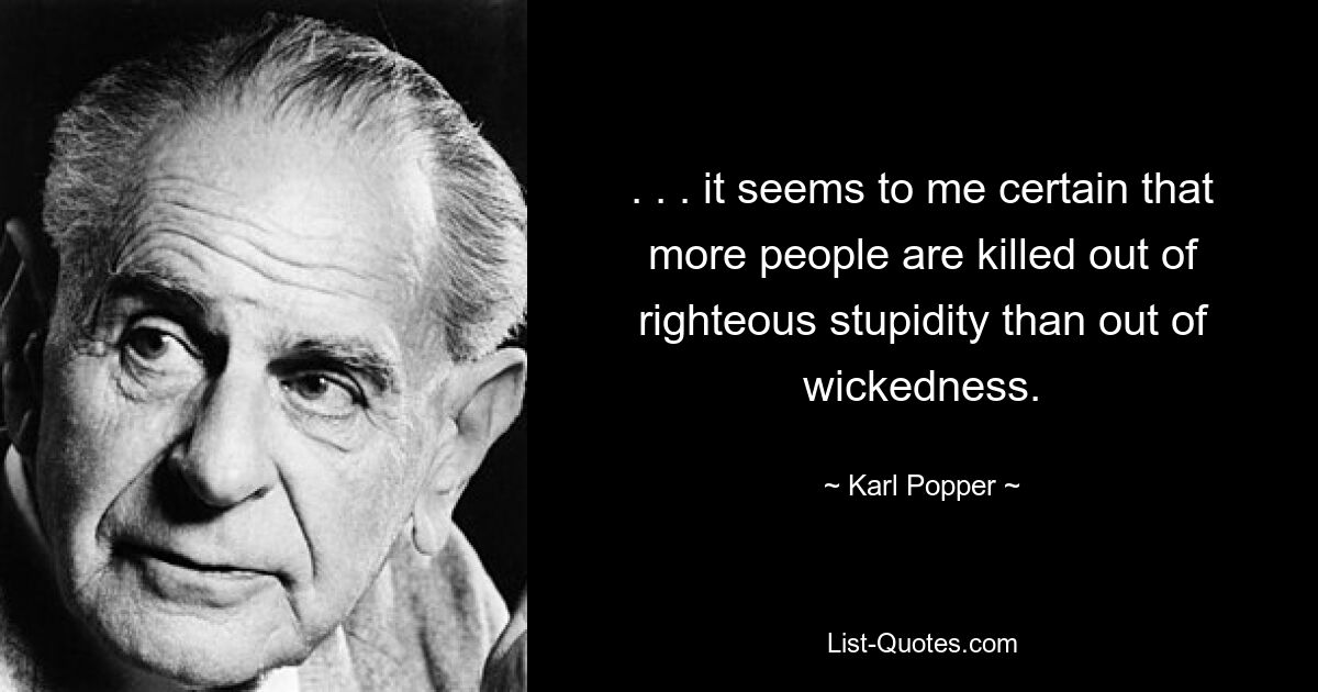 . . . it seems to me certain that more people are killed out of righteous stupidity than out of wickedness. — © Karl Popper