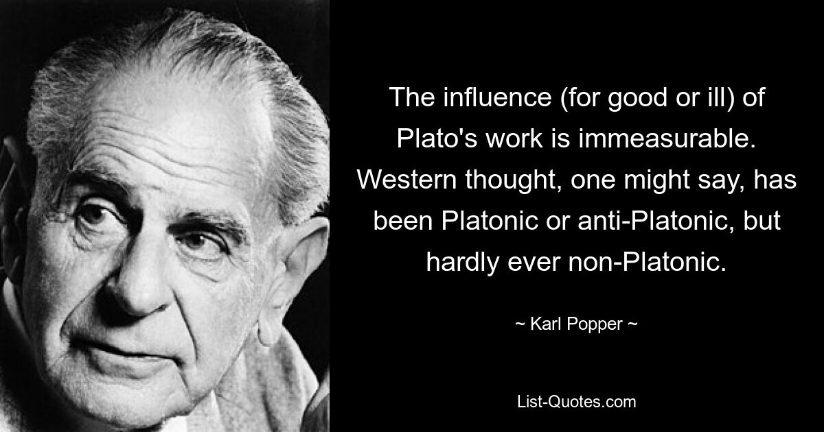 The influence (for good or ill) of Plato's work is immeasurable. Western thought, one might say, has been Platonic or anti-Platonic, but hardly ever non-Platonic. — © Karl Popper