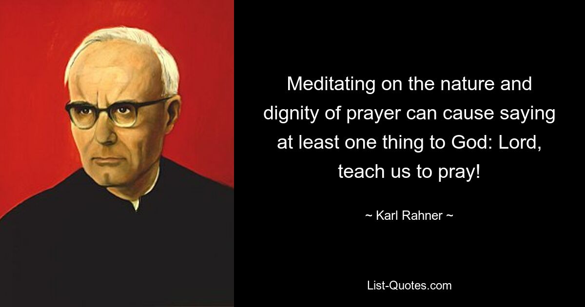 Meditating on the nature and dignity of prayer can cause saying at least one thing to God: Lord, teach us to pray! — © Karl Rahner