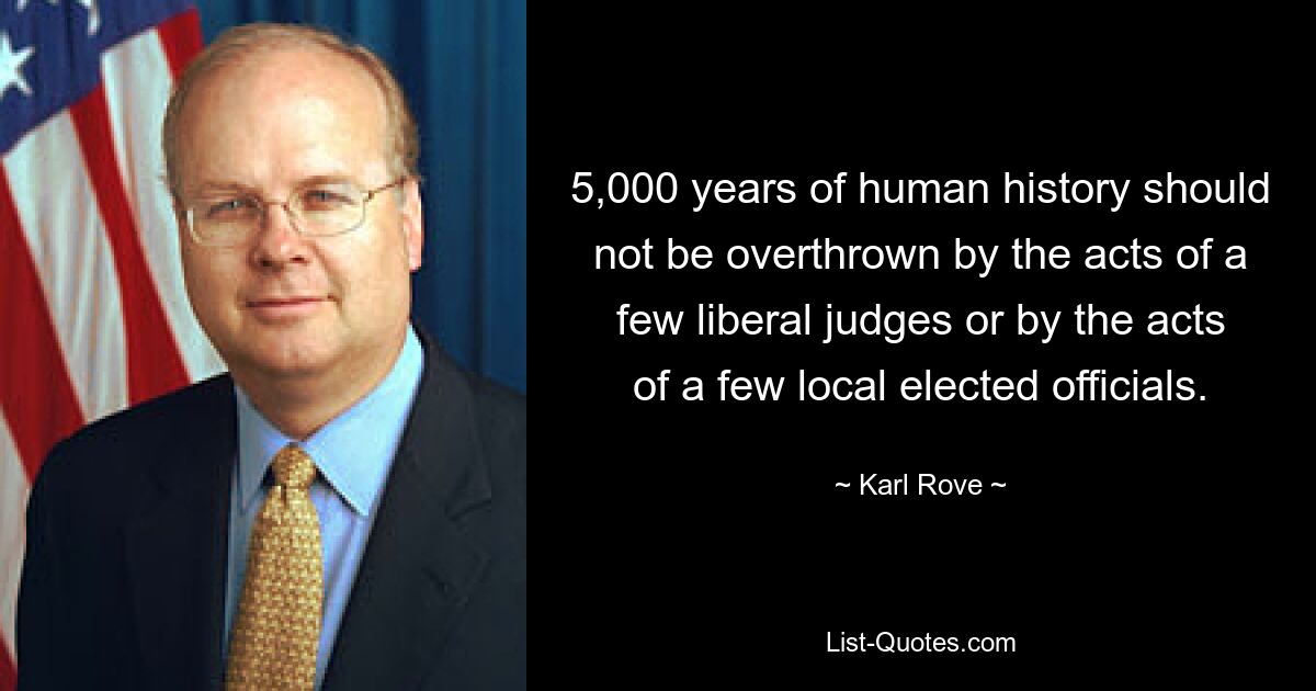 5,000 years of human history should not be overthrown by the acts of a few liberal judges or by the acts of a few local elected officials. — © Karl Rove