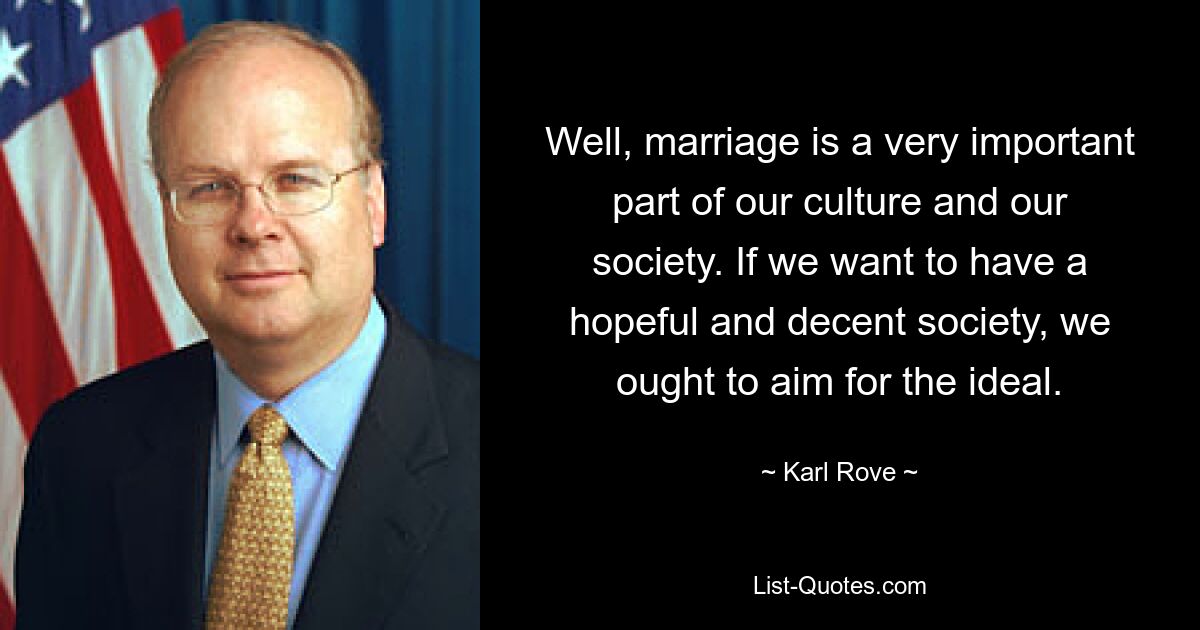 Well, marriage is a very important part of our culture and our society. If we want to have a hopeful and decent society, we ought to aim for the ideal. — © Karl Rove