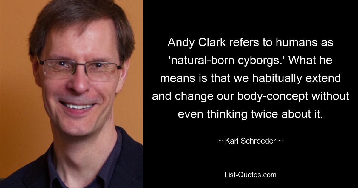 Andy Clark refers to humans as 'natural-born cyborgs.' What he means is that we habitually extend and change our body-concept without even thinking twice about it. — © Karl Schroeder