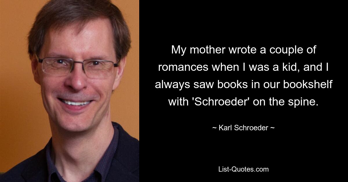 My mother wrote a couple of romances when I was a kid, and I always saw books in our bookshelf with 'Schroeder' on the spine. — © Karl Schroeder