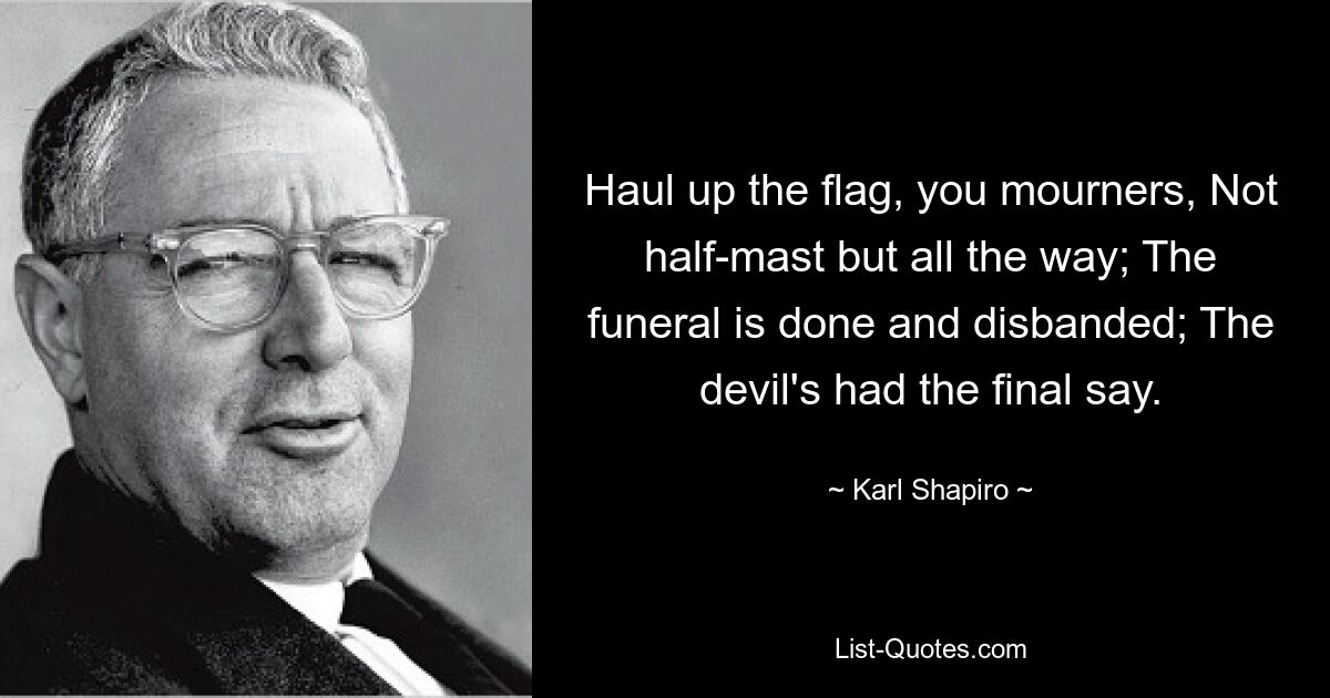 Haul up the flag, you mourners, Not half-mast but all the way; The funeral is done and disbanded; The devil's had the final say. — © Karl Shapiro