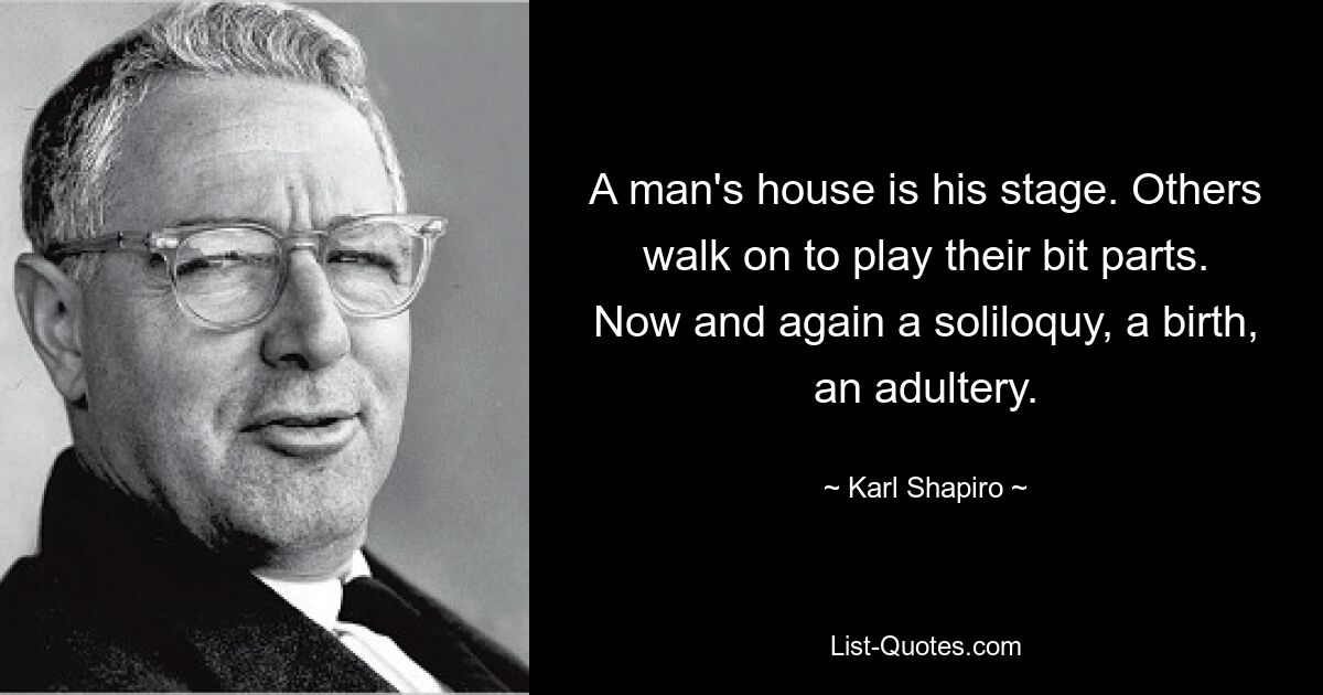 A man's house is his stage. Others walk on to play their bit parts. Now and again a soliloquy, a birth, an adultery. — © Karl Shapiro