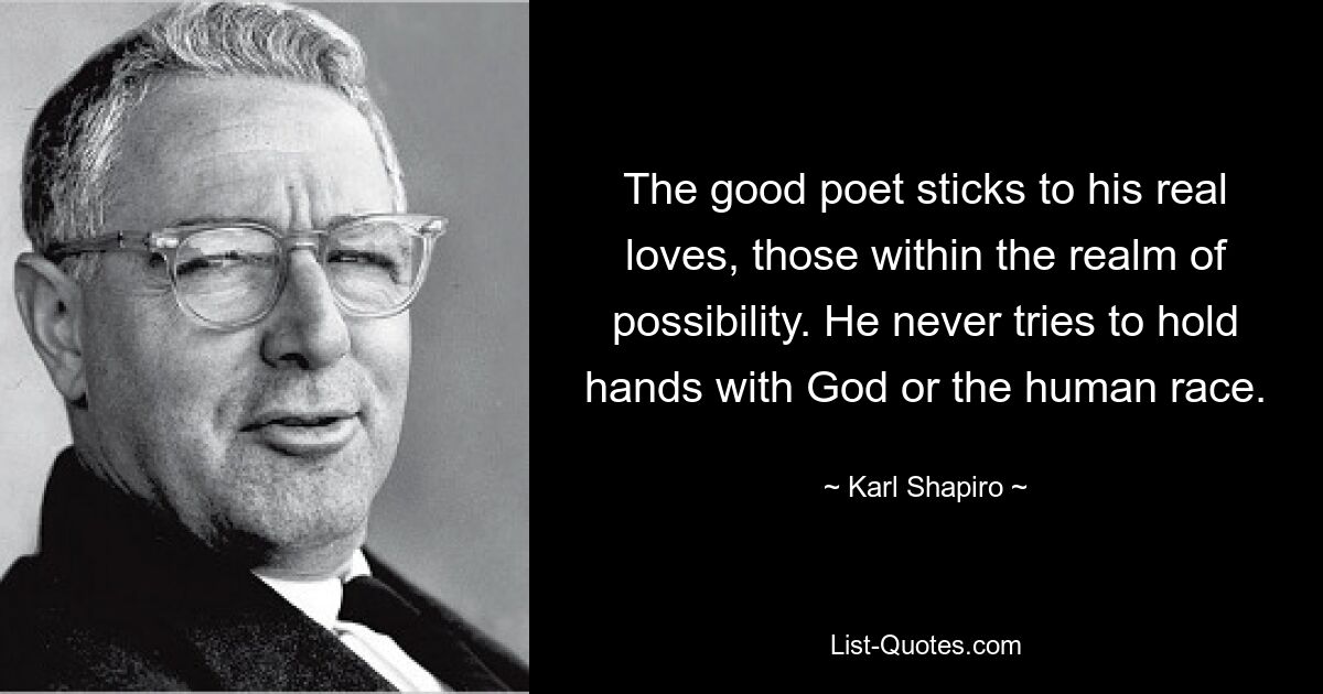 The good poet sticks to his real loves, those within the realm of possibility. He never tries to hold hands with God or the human race. — © Karl Shapiro