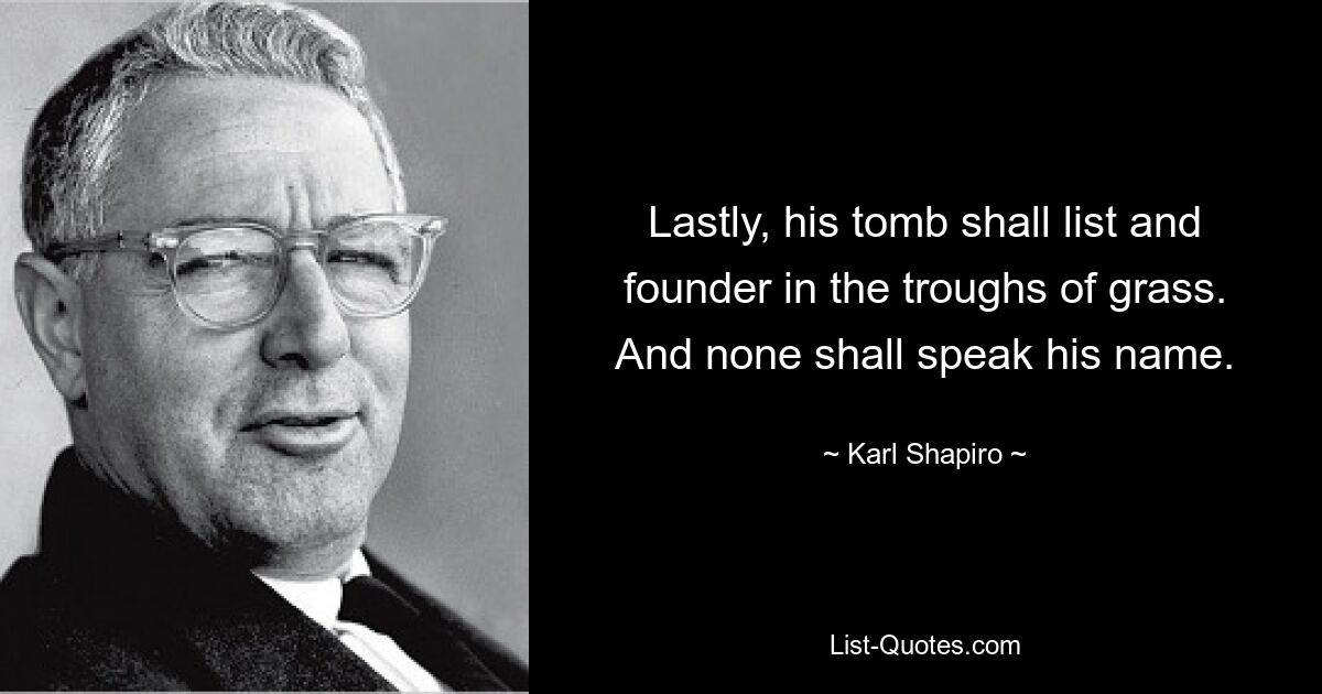 Lastly, his tomb shall list and founder in the troughs of grass. And none shall speak his name. — © Karl Shapiro