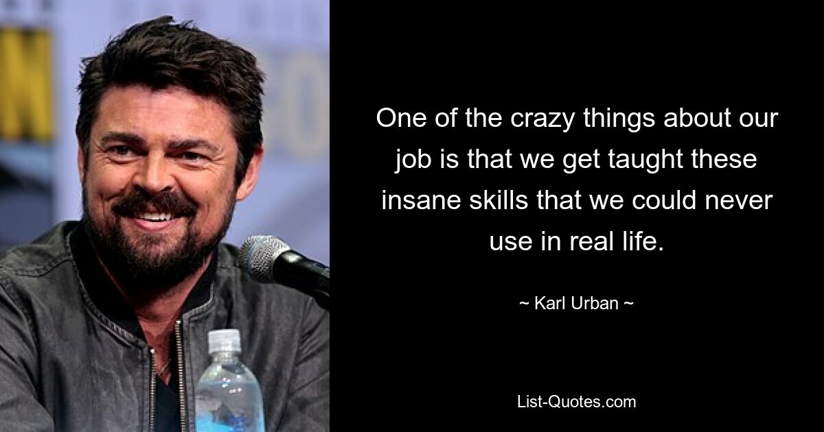 One of the crazy things about our job is that we get taught these insane skills that we could never use in real life. — © Karl Urban