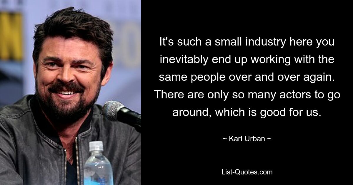 It's such a small industry here you inevitably end up working with the same people over and over again. There are only so many actors to go around, which is good for us. — © Karl Urban