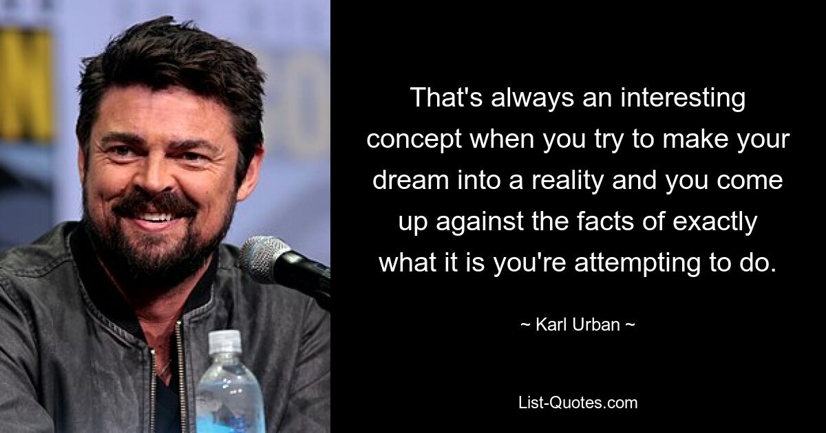 That's always an interesting concept when you try to make your dream into a reality and you come up against the facts of exactly what it is you're attempting to do. — © Karl Urban