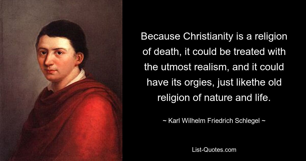 Because Christianity is a religion of death, it could be treated with the utmost realism, and it could have its orgies, just likethe old religion of nature and life. — © Karl Wilhelm Friedrich Schlegel