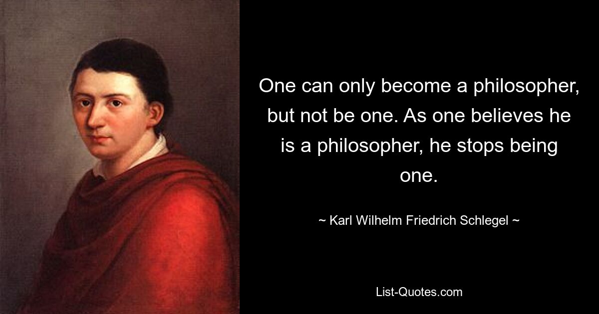 Man kann nur Philosoph werden, aber nicht einer sein. Wenn man glaubt, ein Philosoph zu sein, hört man auf, einer zu sein. — © Karl Wilhelm Friedrich Schlegel 