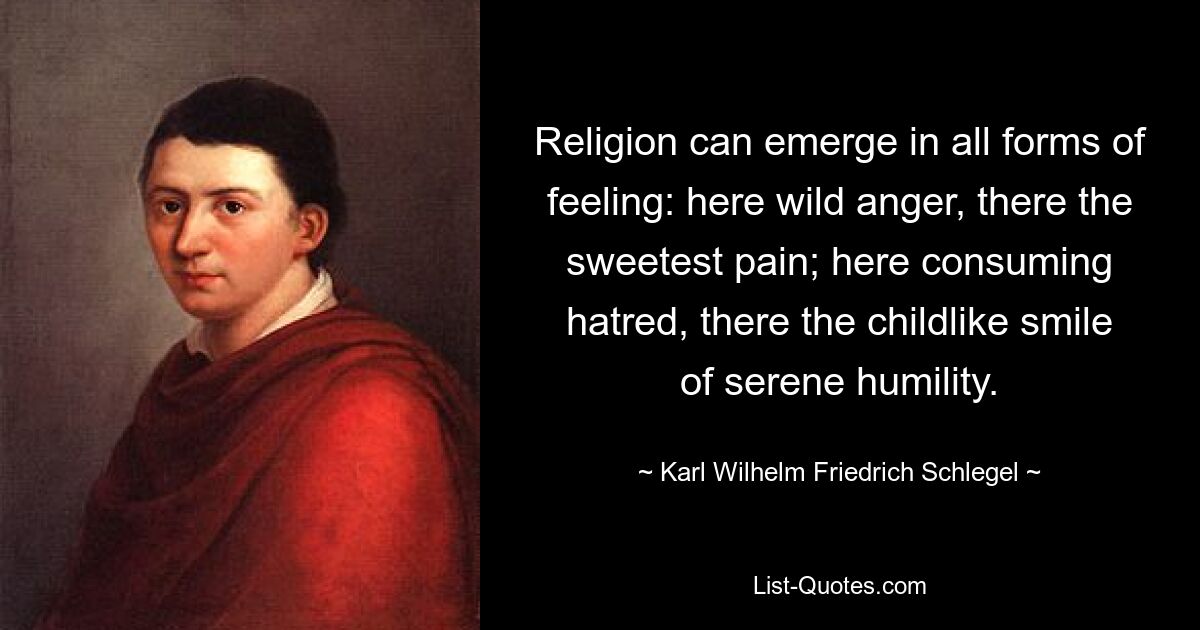 Religion can emerge in all forms of feeling: here wild anger, there the sweetest pain; here consuming hatred, there the childlike smile of serene humility. — © Karl Wilhelm Friedrich Schlegel