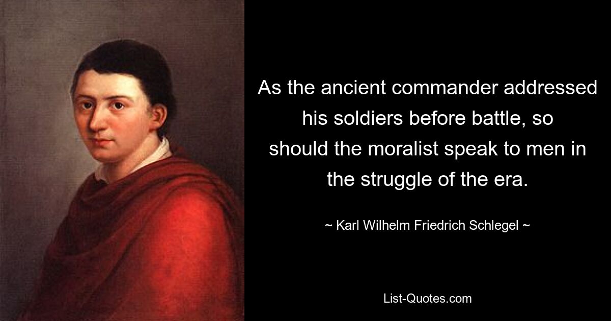 As the ancient commander addressed his soldiers before battle, so should the moralist speak to men in the struggle of the era. — © Karl Wilhelm Friedrich Schlegel