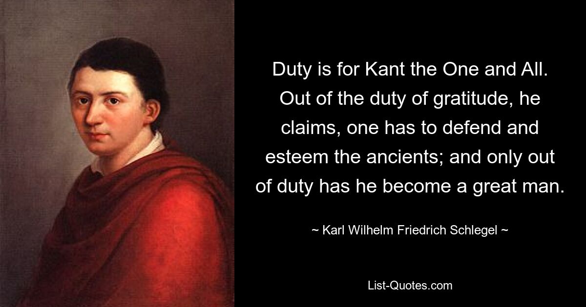 Duty is for Kant the One and All. Out of the duty of gratitude, he claims, one has to defend and esteem the ancients; and only out of duty has he become a great man. — © Karl Wilhelm Friedrich Schlegel