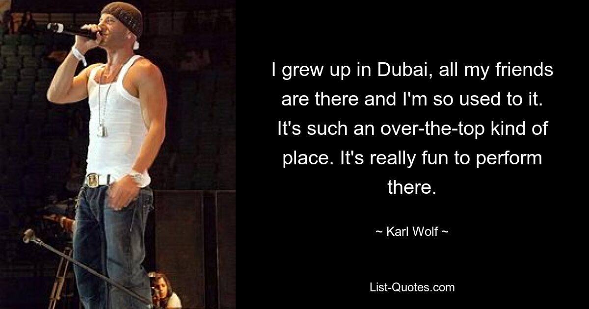 I grew up in Dubai, all my friends are there and I'm so used to it. It's such an over-the-top kind of place. It's really fun to perform there. — © Karl Wolf