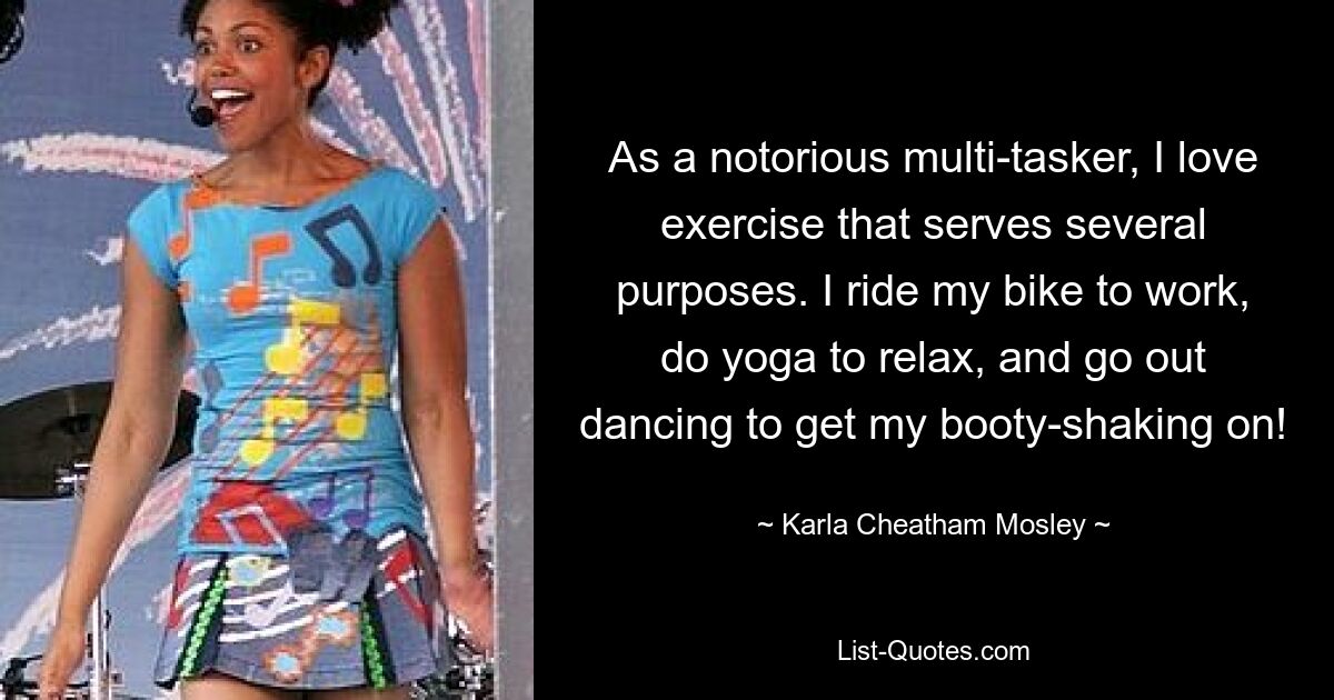 As a notorious multi-tasker, I love exercise that serves several purposes. I ride my bike to work, do yoga to relax, and go out dancing to get my booty-shaking on! — © Karla Cheatham Mosley