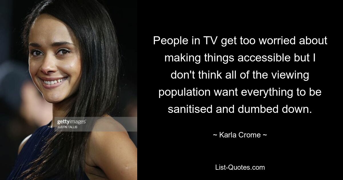 People in TV get too worried about making things accessible but I don't think all of the viewing population want everything to be sanitised and dumbed down. — © Karla Crome