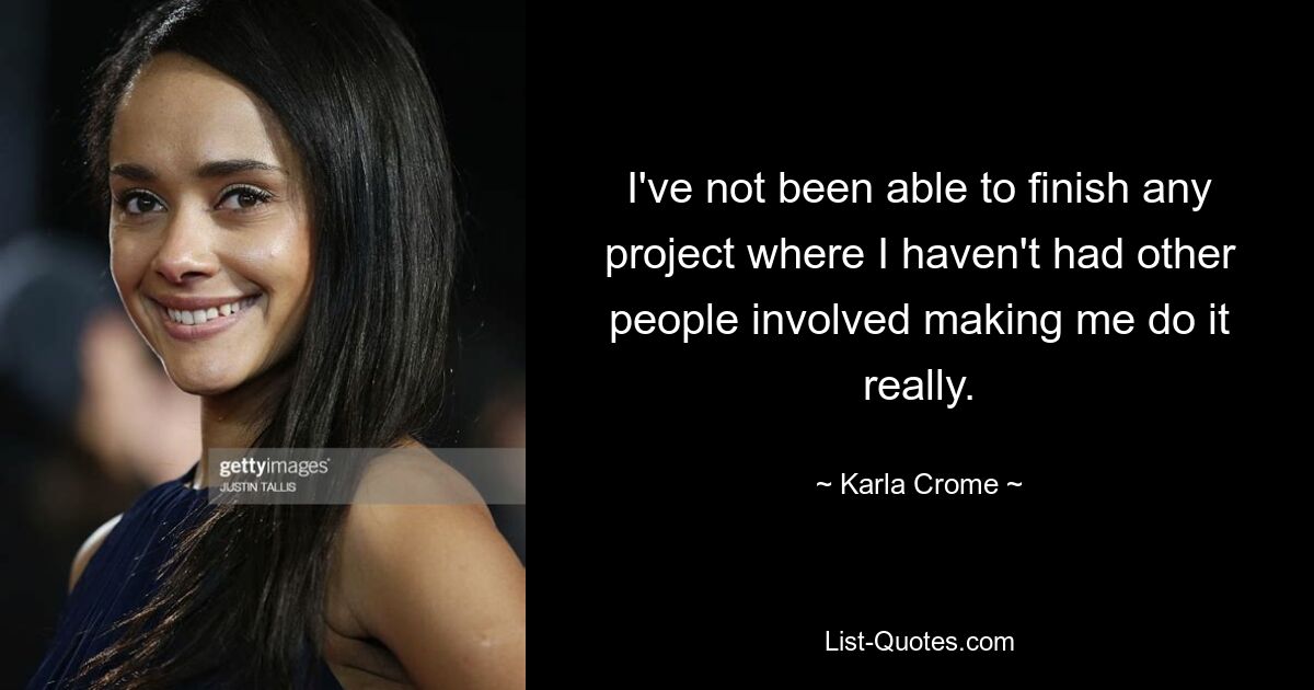 I've not been able to finish any project where I haven't had other people involved making me do it really. — © Karla Crome