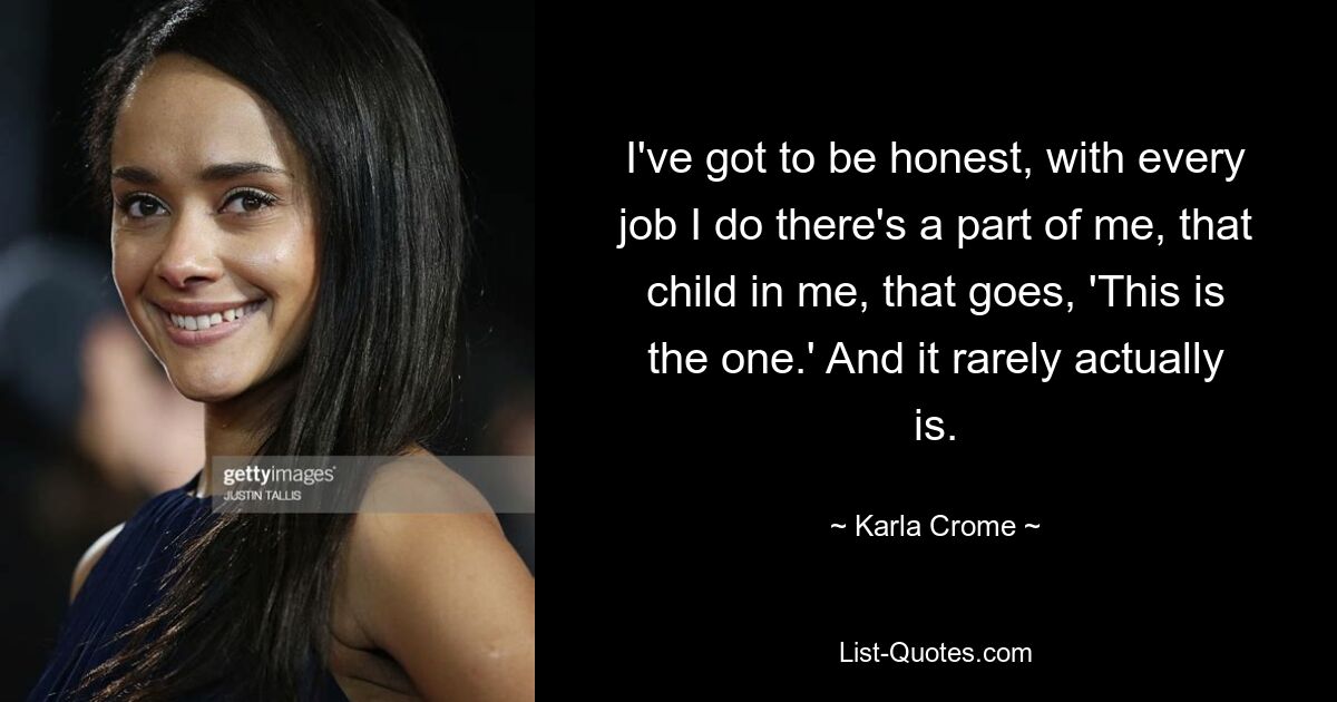 I've got to be honest, with every job I do there's a part of me, that child in me, that goes, 'This is the one.' And it rarely actually is. — © Karla Crome