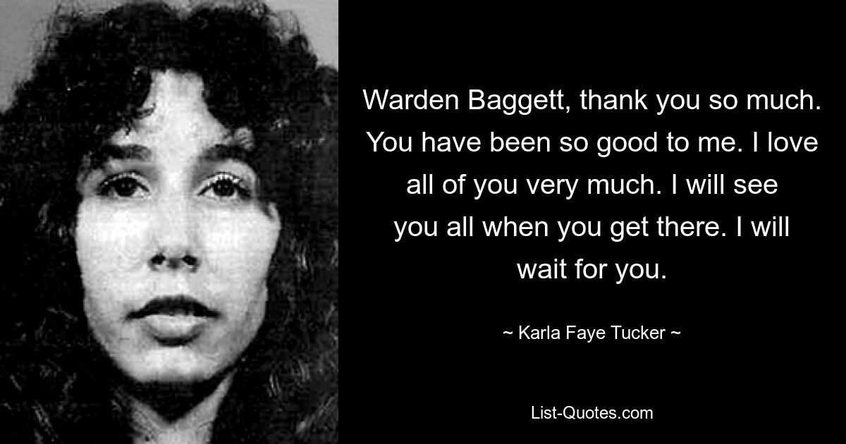 Warden Baggett, thank you so much. You have been so good to me. I love all of you very much. I will see you all when you get there. I will wait for you. — © Karla Faye Tucker