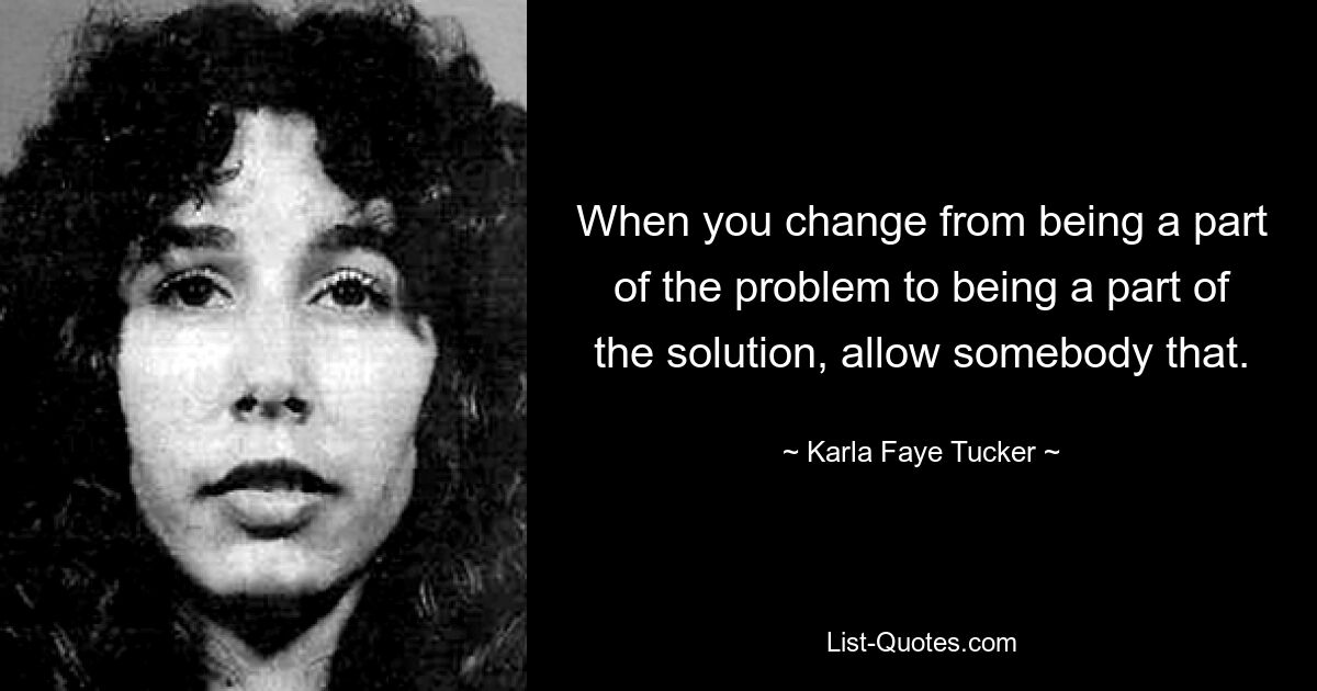 When you change from being a part of the problem to being a part of the solution, allow somebody that. — © Karla Faye Tucker