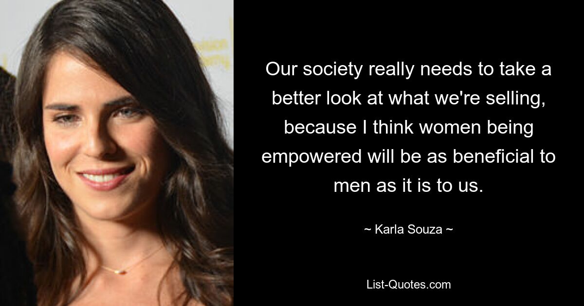 Our society really needs to take a better look at what we're selling, because I think women being empowered will be as beneficial to men as it is to us. — © Karla Souza