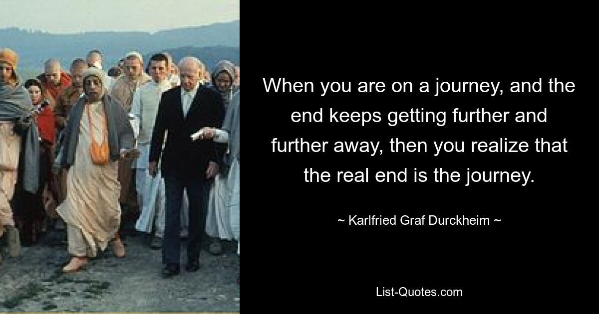 When you are on a journey, and the end keeps getting further and further away, then you realize that the real end is the journey. — © Karlfried Graf Durckheim