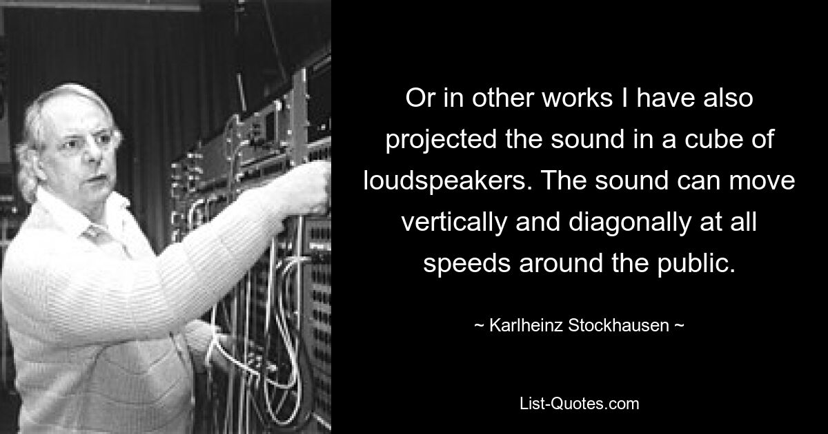 Or in other works I have also projected the sound in a cube of loudspeakers. The sound can move vertically and diagonally at all speeds around the public. — © Karlheinz Stockhausen