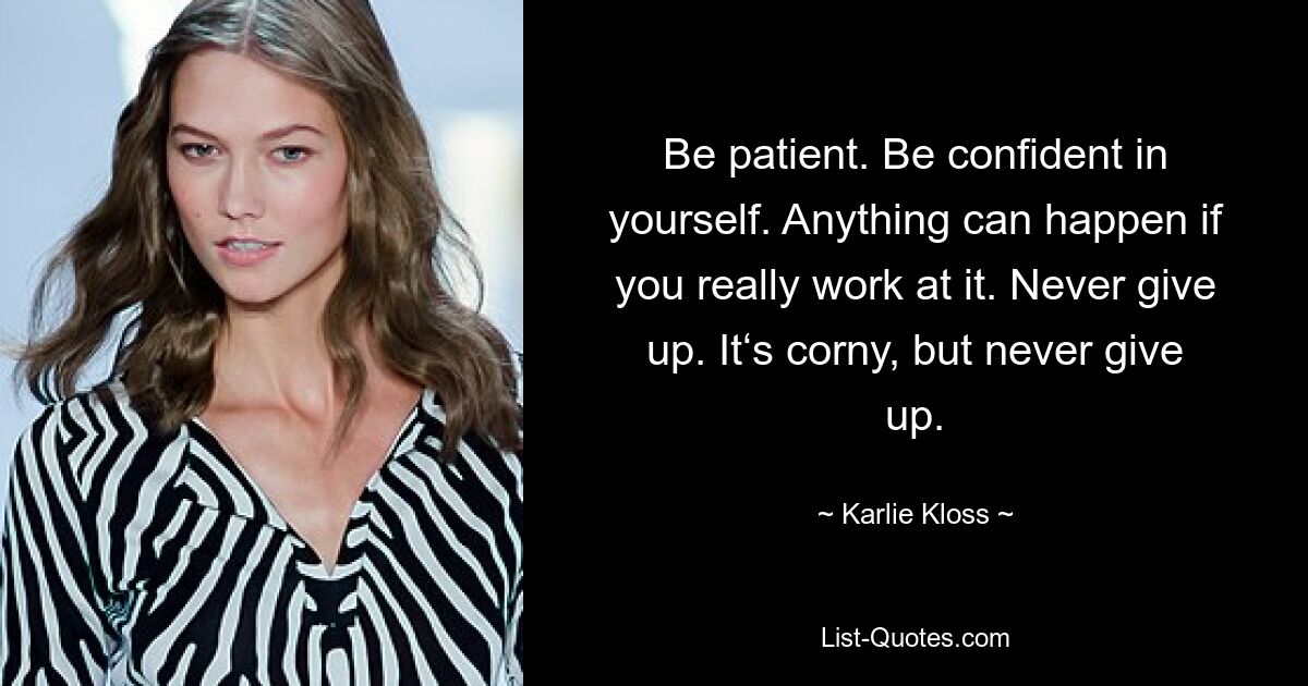 Be patient. Be confident in yourself. Anything can happen if you really work at it. Never give up. It‘s corny, but never give up. — © Karlie Kloss