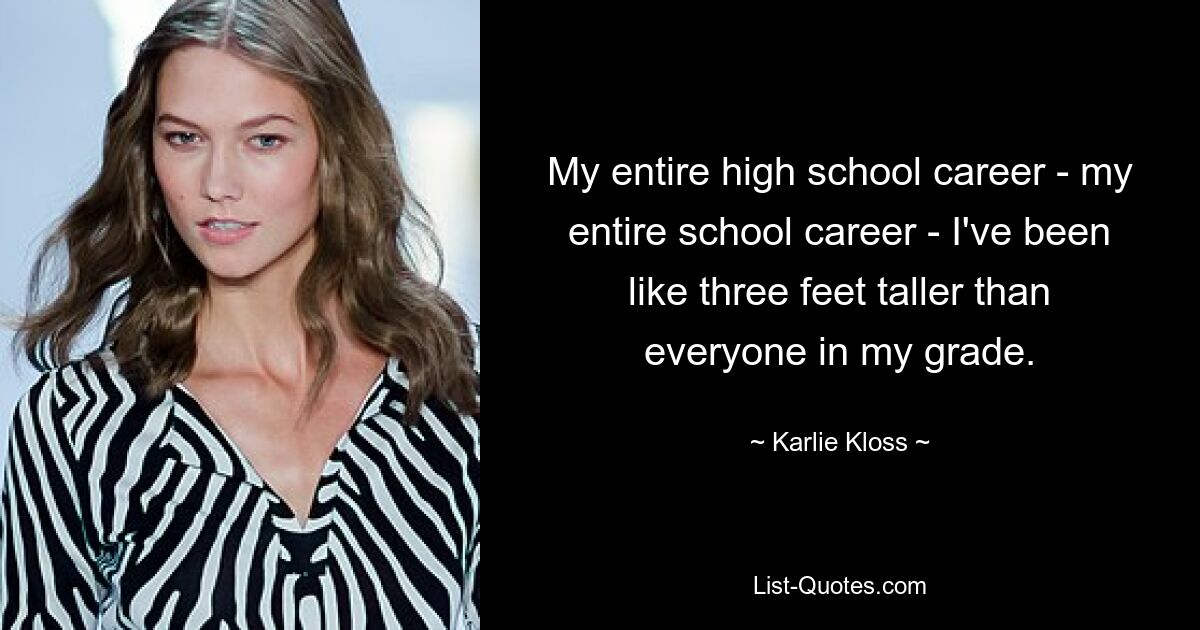 My entire high school career - my entire school career - I've been like three feet taller than everyone in my grade. — © Karlie Kloss