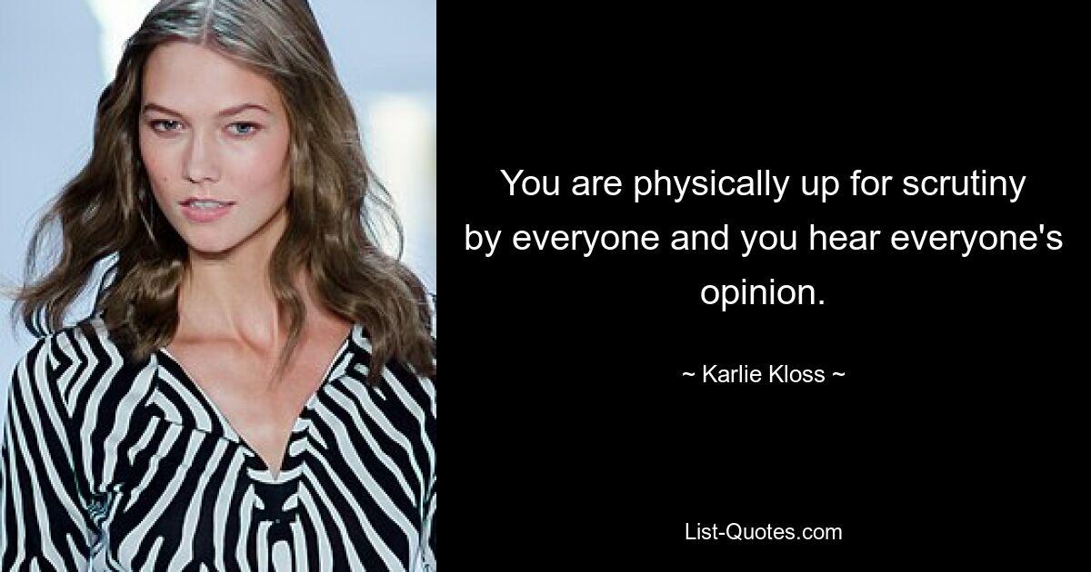 You are physically up for scrutiny by everyone and you hear everyone's opinion. — © Karlie Kloss