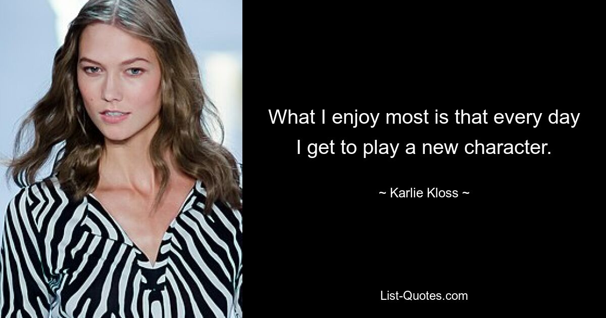 What I enjoy most is that every day I get to play a new character. — © Karlie Kloss