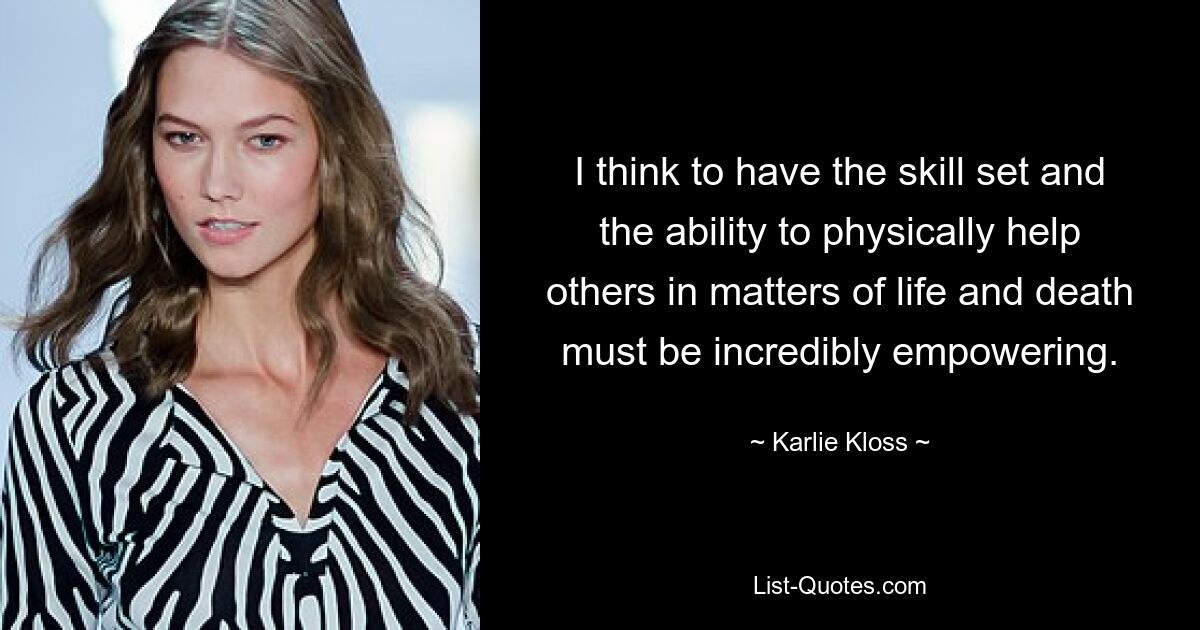 I think to have the skill set and the ability to physically help others in matters of life and death must be incredibly empowering. — © Karlie Kloss