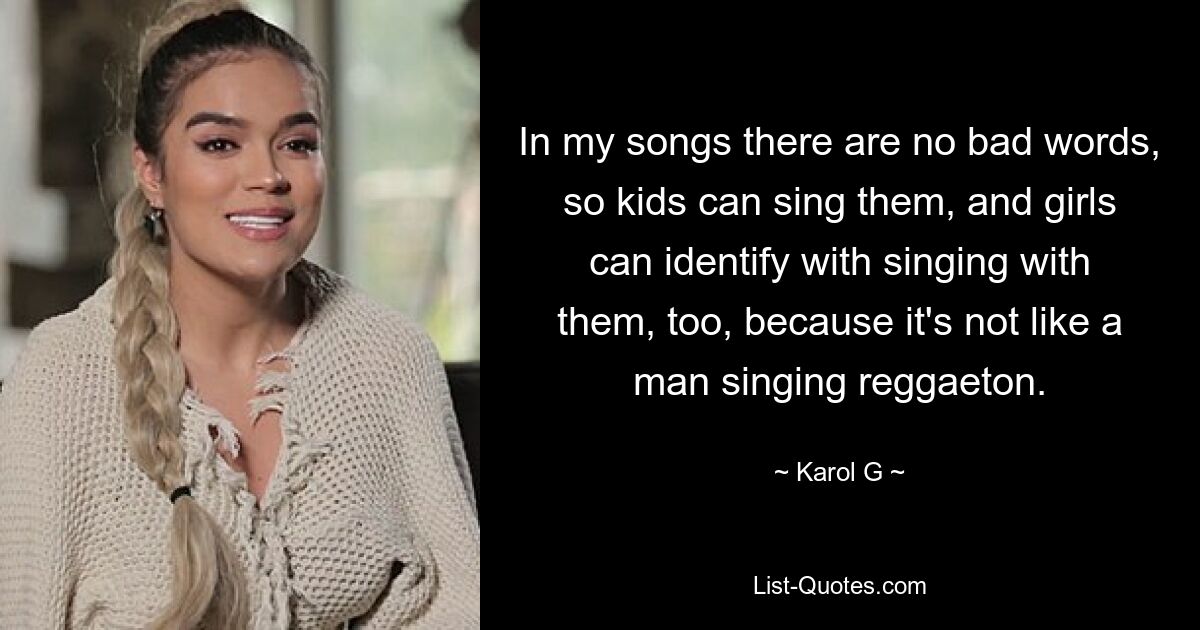 In my songs there are no bad words, so kids can sing them, and girls can identify with singing with them, too, because it's not like a man singing reggaeton. — © Karol G