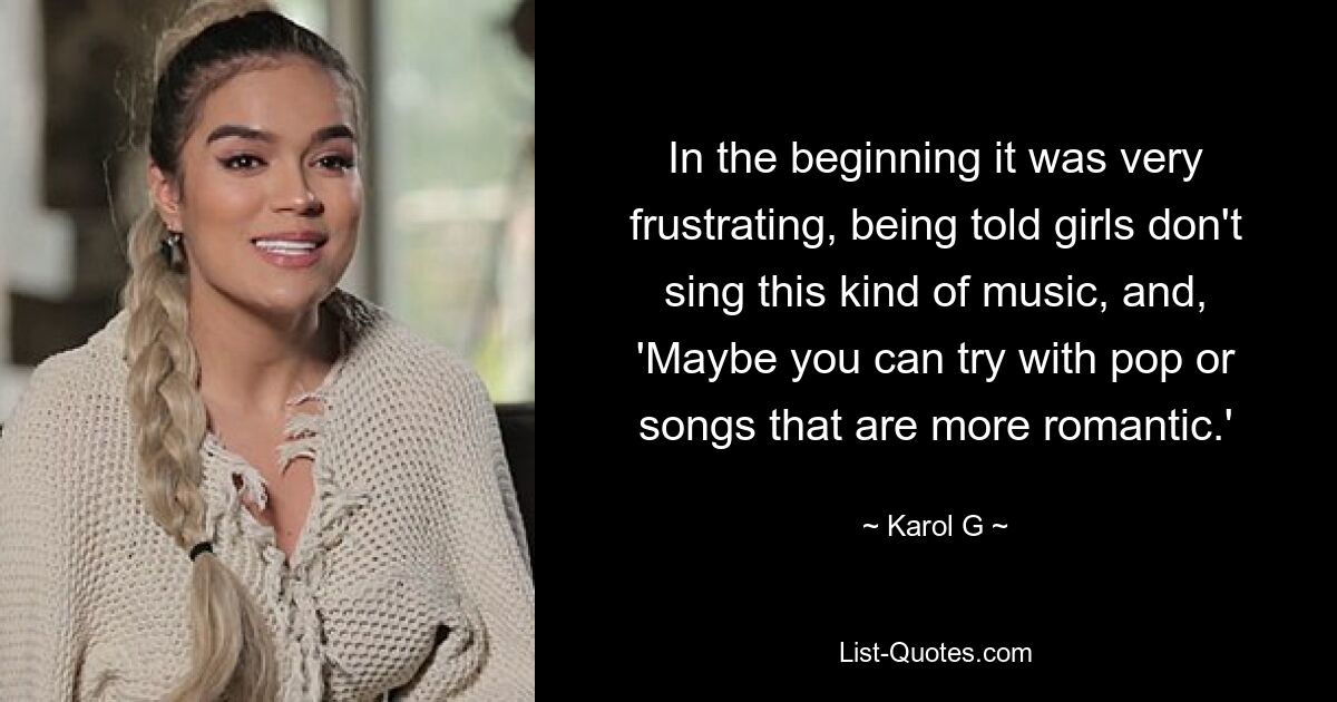 In the beginning it was very frustrating, being told girls don't sing this kind of music, and, 'Maybe you can try with pop or songs that are more romantic.' — © Karol G