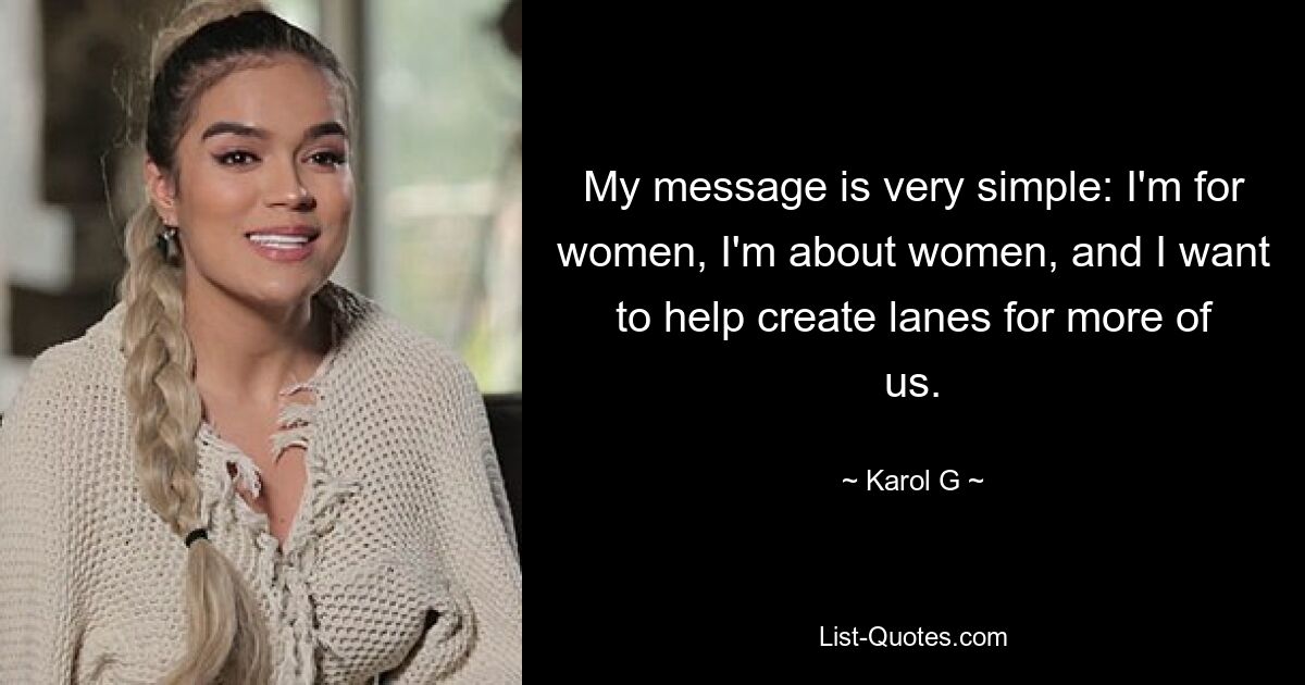 My message is very simple: I'm for women, I'm about women, and I want to help create lanes for more of us. — © Karol G