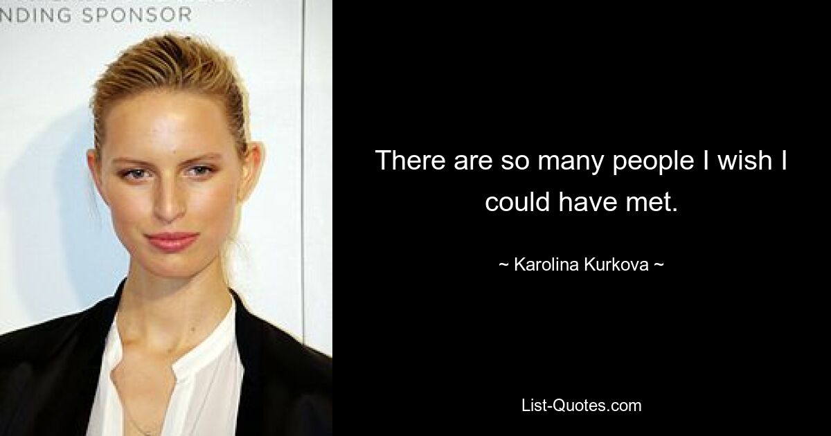 There are so many people I wish I could have met. — © Karolina Kurkova