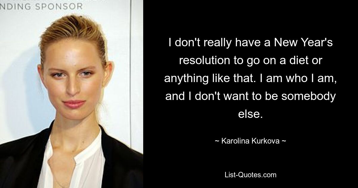 I don't really have a New Year's resolution to go on a diet or anything like that. I am who I am, and I don't want to be somebody else. — © Karolina Kurkova