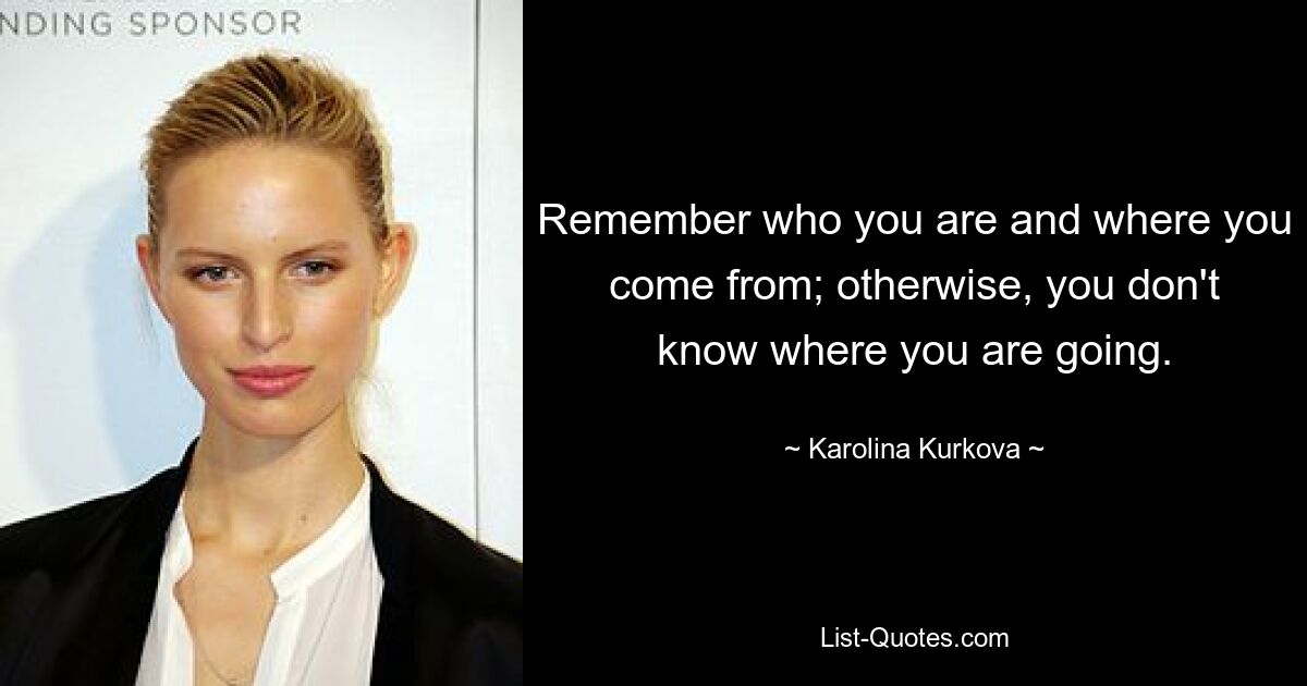 Remember who you are and where you come from; otherwise, you don't know where you are going. — © Karolina Kurkova