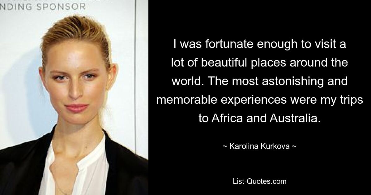 I was fortunate enough to visit a lot of beautiful places around the world. The most astonishing and memorable experiences were my trips to Africa and Australia. — © Karolina Kurkova