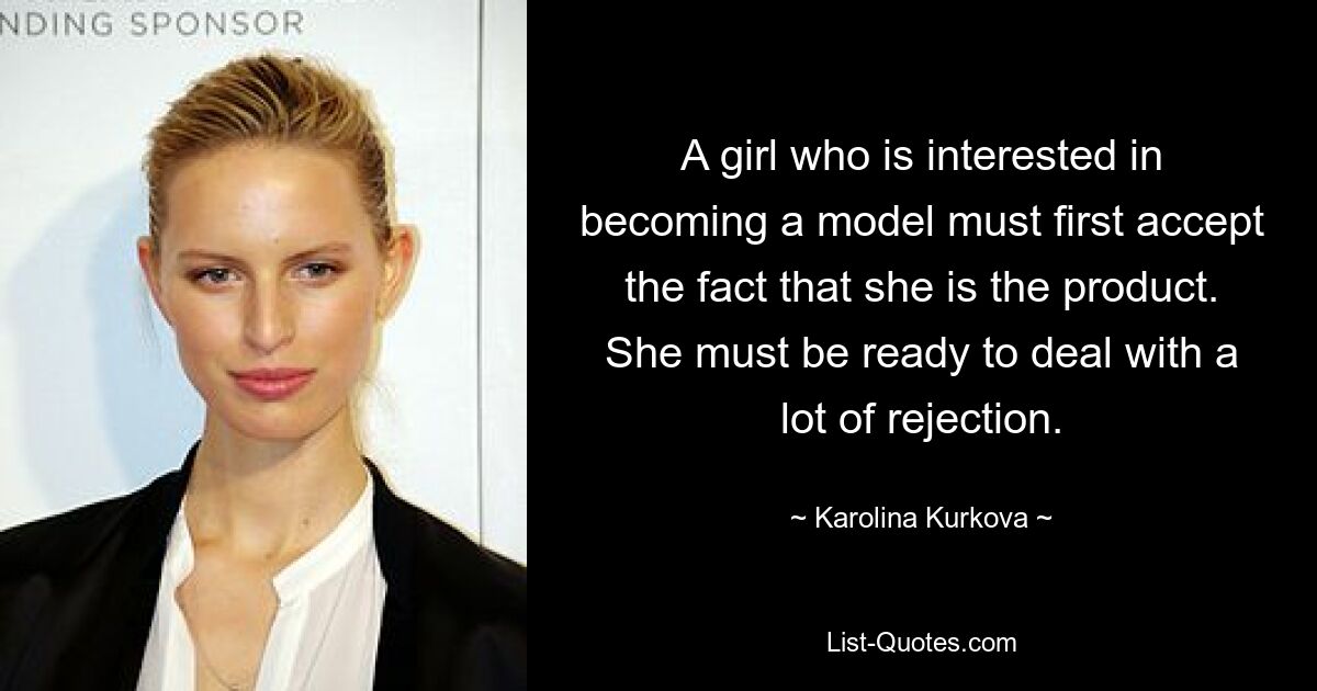 A girl who is interested in becoming a model must first accept the fact that she is the product. She must be ready to deal with a lot of rejection. — © Karolina Kurkova