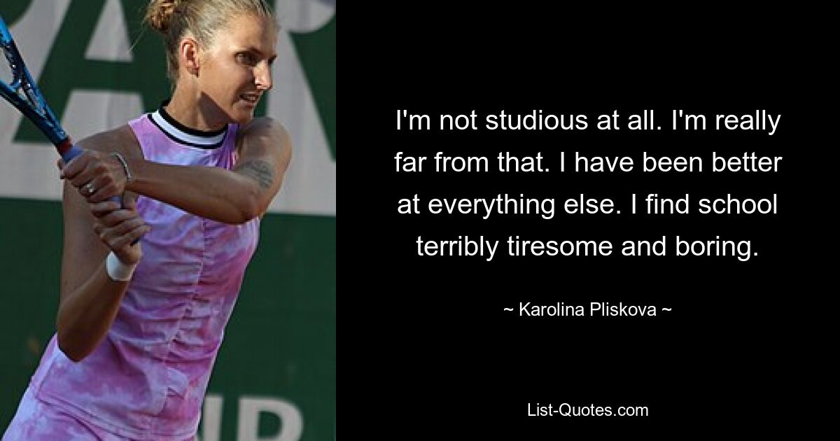 I'm not studious at all. I'm really far from that. I have been better at everything else. I find school terribly tiresome and boring. — © Karolina Pliskova