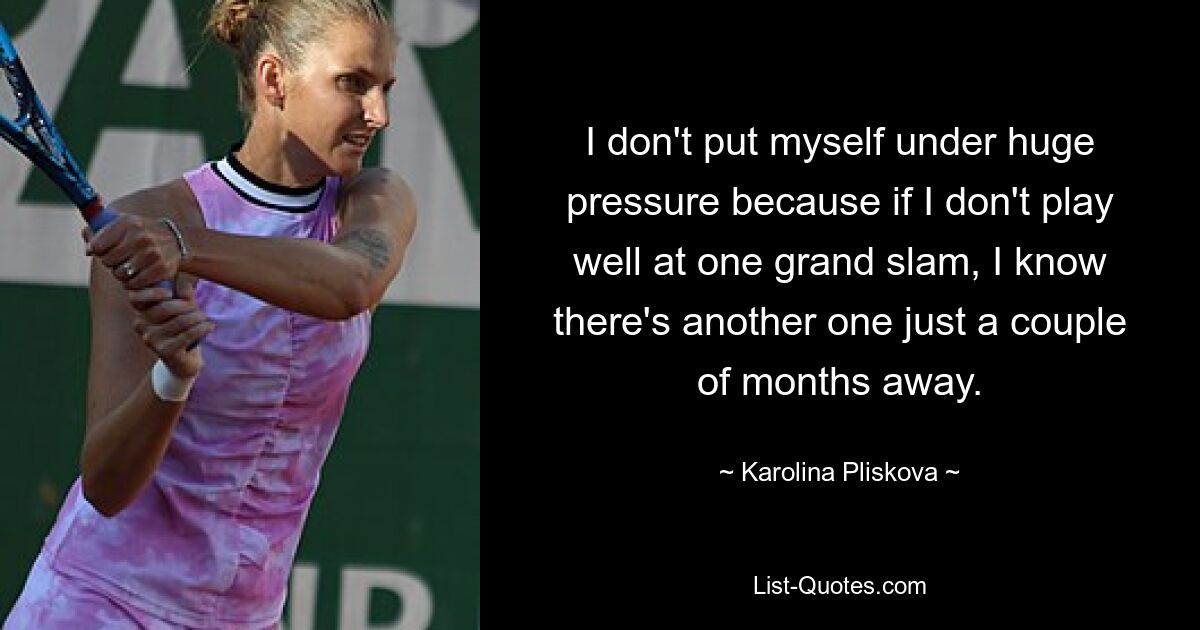 I don't put myself under huge pressure because if I don't play well at one grand slam, I know there's another one just a couple of months away. — © Karolina Pliskova