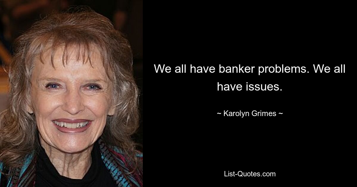 We all have banker problems. We all have issues. — © Karolyn Grimes