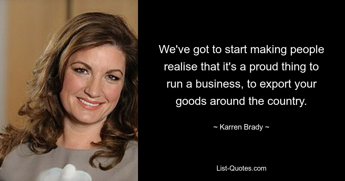 We've got to start making people realise that it's a proud thing to run a business, to export your goods around the country. — © Karren Brady