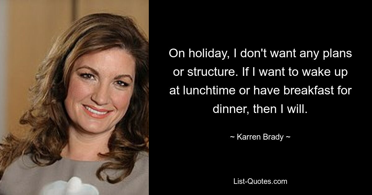 On holiday, I don't want any plans or structure. If I want to wake up at lunchtime or have breakfast for dinner, then I will. — © Karren Brady