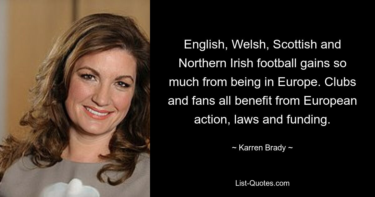 English, Welsh, Scottish and Northern Irish football gains so much from being in Europe. Clubs and fans all benefit from European action, laws and funding. — © Karren Brady