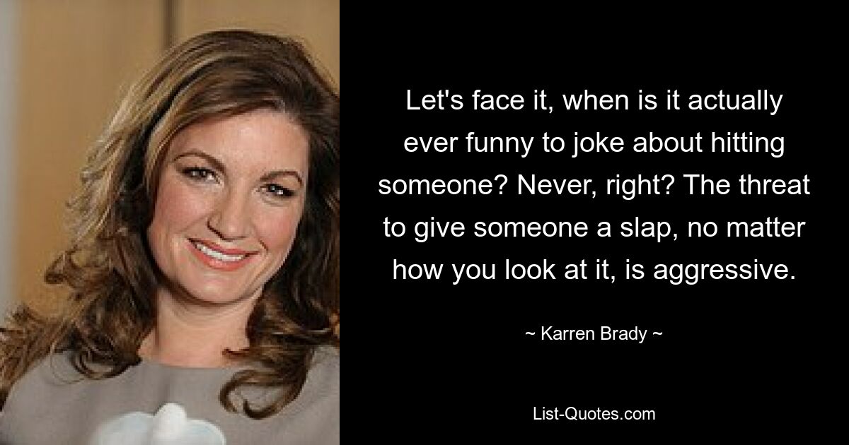 Let's face it, when is it actually ever funny to joke about hitting someone? Never, right? The threat to give someone a slap, no matter how you look at it, is aggressive. — © Karren Brady