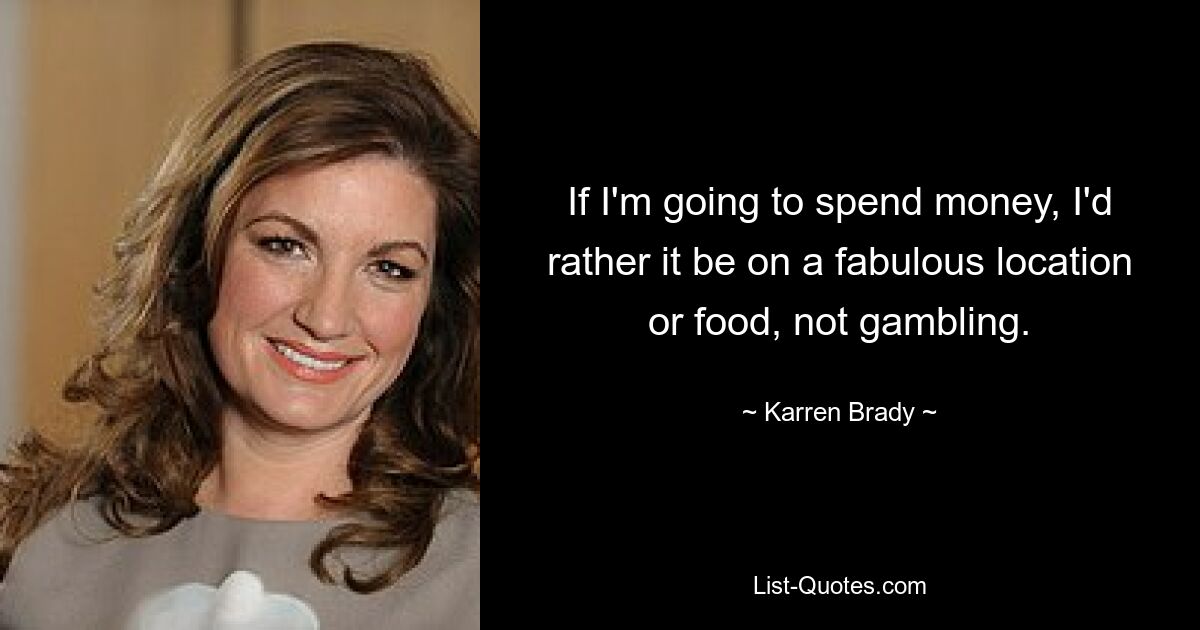 If I'm going to spend money, I'd rather it be on a fabulous location or food, not gambling. — © Karren Brady